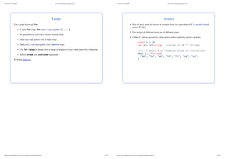 Loops
Uses single keyword for:
C style for-loop: for inits; cond; updates { ... }
No parentheses; must have braces around body.
Omit inits and updates for a while-loop.
Omit inits, cond and updates for a forever loop.
Use for-range to iterate over a range of integers or key-value pairs of a collection.
Allows break and continue statements.
Example loops.go
11/27/24, 12:28 PM Concurrent Programming in Go
https://zdu.binghamton.edu/cs571/slides/golang/golang.html 15/32
Arrays
Size of array must be known at compile time (no equivalent of C's variable-length
arrays VLAs).
Two arrays of different sizes are of different types.
Unlike C, always passed by value unless caller explicitly passes a pointer.
const n = 10
var arr [n]string //array of 10 "" strings
//[...] means # of elements fixed by initializer
days [...]string{
"mo", "tu", "we", "th", "fr", "sa", "su",
}
11/27/24, 12:28 PM Concurrent Programming in Go
https://zdu.binghamton.edu/cs571/slides/golang/golang.html 16/32
 