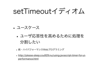 setTimeoutイディオム
•ユースケース
•ユーザ応答性を高めるために処理を
分割したい
• 続・ハイパフォーマンスWebプログラミング
• http://please-sleep.cou929.nu/using-javascript-timer-for-ui-
performance.html
 