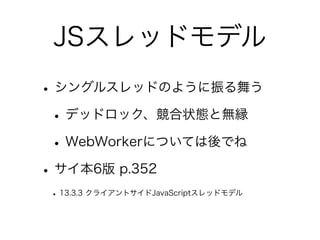 JSスレッドモデル
•シングルスレッドのように振る舞う
•デッドロック、競合状態と無縁
•WebWorkerについては後でね
•サイ本6版 p.352
• 13.3.3 クライアントサイドJavaScriptスレッドモデル
 