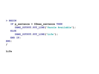 > BEGIN
IF p_sentence > $$max_sentence THEN
DBMS_OUTPUT.PUT_LINE('Parole Available');
ELSE
DBMS_OUTPUT.PUT_LINE('Life');
END IF;
END;
/
Life
 