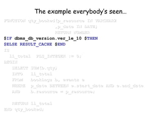 The example everybody’s seen…
FUNCTION qty_booked(p_resource IN VARCHAR2FUNCTION qty_booked(p_resource IN VARCHAR2
,p_date IN DATE),p_date IN DATE)
RETURN NUMBERRETURN NUMBER
$IF dbms_db_version.ver_le_10 $THEN
$ELSE RESULT_CACHE $END
ISIS
li_total PLS_INTEGER := 0;li_total PLS_INTEGER := 0;
BEGINBEGIN
SELECT SUM(b.qty)SELECT SUM(b.qty)
INTO li_totalINTO li_total
FROM bookings b, events eFROM bookings b, events e
WHERE p_date BETWEEN e.start_date AND e.end_dateWHERE p_date BETWEEN e.start_date AND e.end_date
AND b.resource = p_resource;AND b.resource = p_resource;
RETURN li_totalRETURN li_total
END qty_booked;END qty_booked;
 
