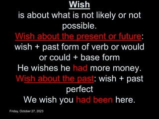 Wish
is about what is not likely or not
possible.
Wish about the present or future:
wish + past form of verb or would
or could + base form
He wishes he had more money.
Wish about the past: wish + past
perfect
We wish you had been here.
Friday, October 27, 2023
 