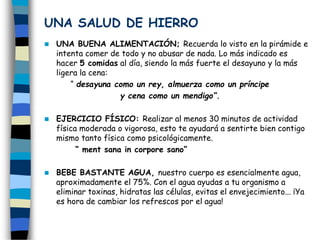 UNA SALUD DE HIERRO
 UNA BUENA ALIMENTACIÓN; Recuerda lo visto en la pirámide e
intenta comer de todo y no abusar de nada. Lo más indicado es
hacer 5 comidas al día, siendo la más fuerte el desayuno y la más
ligera la cena:
“ desayuna como un rey, almuerza como un príncipe
y cena como un mendigo”.
 EJERCICIO FÍSICO: Realizar al menos 30 minutos de actividad
física moderada o vigorosa, esto te ayudará a sentirte bien contigo
mismo tanto física como psicológicamente.
“ ment sana in corpore sano”
 BEBE BASTANTE AGUA, nuestro cuerpo es esencialmente agua,
aproximadamente el 75%. Con el agua ayudas a tu organismo a
eliminar toxinas, hidratas las células, evitas el envejecimiento... ¡Ya
es hora de cambiar los refrescos por el agua!
 
