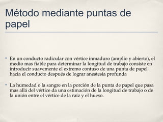 Método mediante puntas de
papel
✤ En un conducto radicular con vértice inmaduro (amplio y abierto), el
medio mas fiable para determinar la longitud de trabajo consiste en
introducir suavemente el extremo contuso de una punta de papel
hacia el conducto después de lograr anestesia profunda
✤ La humedad o la sangre en la porción de la punta de papel que pasa
mas allá del vértice da una estimación de la longitud de trabajo o de
la unión entre el vértice de la raíz y el hueso.
 