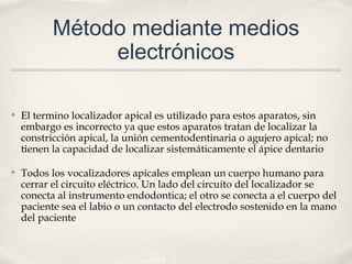 Método mediante medios
electrónicos
✤ El termino localizador apical es utilizado para estos aparatos, sin
embargo es incorrecto ya que estos aparatos tratan de localizar la
constricción apical, la unión cementodentinaria o agujero apical; no
tienen la capacidad de localizar sistemáticamente el ápice dentario
✤ Todos los vocalizadores apicales emplean un cuerpo humano para
cerrar el circuito eléctrico. Un lado del circuito del localizador se
conecta al instrumento endodontica; el otro se conecta a el cuerpo del
paciente sea el labio o un contacto del electrodo sostenido en la mano
del paciente
 