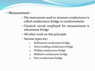  Measurement:-
 The instrument used to measure conductance is
called conductance bridge or conductometer
 Classical circuit employed for measurement is
wheatstone bridge
 All other work on this principle
 Various types are:
1. Kohlrausch conductance bridge
2. Direct reading conductance bridge
3. Phillips conductance bridge
4. Mullard’s conductance bridge
5. Pye’s conductance bridge
 