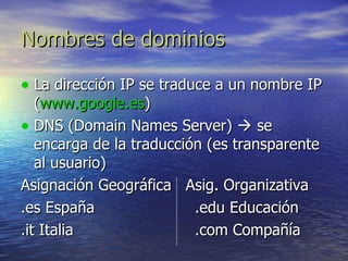 Nombres de dominios La dirección IP se traduce a un nombre IP ( www.google.es ) DNS (Domain Names Server)    se encarga de la traducción (es transparente al usuario) Asignación Geográfica  Asig. Organizativa .es España .edu Educación .it Italia .com Compañía 