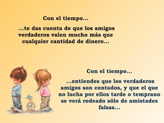 Con el tiempo...
...te das cuenta de que los amigos
verdaderos valen mucho más que
  cualquier cantidad de dinero...




                        Con el tiempo...
                 ...entiendes que los verdaderos
               amigos son contados, y que el que
              no lucha por ellos tarde o temprano
               se verá rodeado sólo de amistades
                             falsas...
 