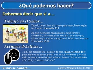 ¿Qué podemos hacer?
Ni aun se nombre… Familia Requena; Julio de 2016
Debemos decir que sí a…
Trabajo en el Señor…
Todo lo que viniere a la mano para hacer, hazlo según
tus fuerzas. Eclesiastés 9.10
Así que, hermanos míos amados, estad firmes y
constantes, creciendo en la obra del Señor siempre,
sabiendo que vuestro trabajo en el Señor no es en vano.
1ª Corintios 15.58
Acciones drásticas…
…si tu ojo derecho te es ocasión de caer, sácalo, y échalo de ti;
pues mejor te es que se pierda uno de tus miembros, y no que
todo tu cuerpo sea echado al infierno. Mateo 5.29; ver también
v.30; 18.8 y 9; Marcos 9.43 al 47
 