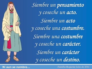 Ni aun se nombre… Familia Requena; Julio de 2016
Siembre un pensamiento
y coseche un acto.
Siembre un acto
y coseche una costumbre.
Siembre una costumbre
y coseche un carácter.
Siembre un carácter
y coseche un destino.
 