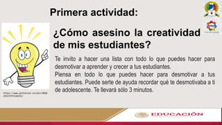 Primera actividad:
¿Cómo asesino la creatividad
de mis estudiantes?
https://www.pinterest.es/pin/5010
25527275116251/
Te invito a hacer una lista con todo lo que puedes hacer para
desmotivar a aprender y crecer a tus estudiantes.
Piensa en todo lo que puedes hacer para desmotivar a tus
estudiantes. Puede serte de ayuda recordar qué te desmotivaba a ti
de adolescente. Te llevará sólo 3 minutos.
 