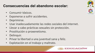 Consecuencias del abandono escolar:
• Consumir tóxicos.
• Exponerse a sufrir accidentes.
• Deprimirse.
• Usar inadecuadamente las redes sociales del internet.
• Llevar a cabo prácticas sexuales sin protección.
• Prostitución o proxenetismo.
• Delinquir.
• Privar la libertad a una juventud sana y feliz.
• Explotación en el trabajo y maltrato.
 