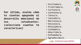 Por último, evalúa cómo
te sientes apoyando el
desarrollo emocional de
tus estudiantes:
(selecciona cuantos te
caractericen)
• Excitada/o.
• Frustrado/a.
• Curioso/a.
• Contento/a.
• Tenso/a.
• Cansado/a.
• Nervioso/a.
• Ansioso/a.
• Relajado/a.
• Calmado/a.
• Aburrido/a.
• Enfadado/a.
• Agradecido/a.
 