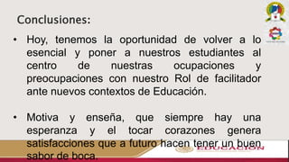Conclusiones:
• Hoy, tenemos la oportunidad de volver a lo
esencial y poner a nuestros estudiantes al
centro de nuestras ocupaciones y
preocupaciones con nuestro Rol de facilitador
ante nuevos contextos de Educación.
• Motiva y enseña, que siempre hay una
esperanza y el tocar corazones genera
satisfacciones que a futuro hacen tener un buen
sabor de boca.
 