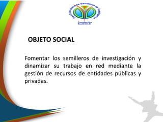 Fomentar los semilleros de investigación y
dinamizar su trabajo en red mediante la
gestión de recursos de entidades públicas y
privadas.
OBJETO SOCIAL
 