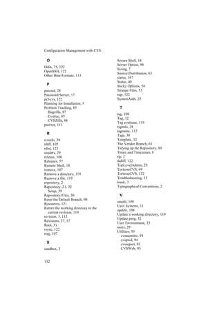 Configuration Management with CVS

 O                                    Secure Shell, 18
                                      Server Option, 98
Odin, 75, 122
                                      Sizing, 7
OpenSSH, 122
                                      Source Distribution, 63
Other Date Formats, 113
                                      status, 107
                                      Status, 48
 P                                    Sticky Options, 54
passwd, 28                            Strange Files, 55
Password Server, 17                   sup, 122
pcl-cvs, 122                          SystemAuth, 25
Planning for Installation, 5
Problem Tracking, 85                   T
  Bugzilla, 87
                                      tag, 108
  Cvstrac, 85
                                      Tag, 32
  CVSZilla, 88
                                      Tag a release, 119
pserver, 111
                                      taginfo, 28
                                      tagname, 112
 R                                    Tags, 38
rcsinfo, 28                           Template, 32
rdiff, 105                            The Vendor Branch, 61
rdist, 122                            Tidying up the Repository, 89
readers, 29                           Times and Timezones, 8
release, 106                          tip, 2
Releases, 57                          tkdiff, 122
Remote Shell, 18                      TopLevelAdmin, 25
remove, 107                           TortioseCVS, 69
Remove a directory, 119               TortoiseCVS, 122
Remove a file, 119                    Troubleshooting, 13
repository, 2                         trunk, 3
Repository, 21, 32                    Typographical Conventions, 2
   Setup, 39
Repository Files, 30                   U
Reset the Default Branch, 90
                                      unedit, 108
Resources, 121
                                      Unix Systems, 11
Return the working directory to the
                                      update, 108
   current revision, 119
                                      Update a working directory, 119
revision, 3, 112
                                      Update.prog, 32
Revisions, 37, 57
                                      User Environment, 33
Root, 31
                                      users, 29
rsync, 122
                                      Utilities, 93
rtag, 107
                                        cvsmonitor, 93
                                        cvspwd, 94
 S                                      cvsreport, 93
sandbox, 3                              CVSWeb, 93


132
 