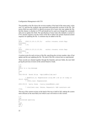Configuration Management with CVS

The preamble to the file shows the revision number of the head of the main trunk, in this
case 1.6, and lists the symbolic tags associated with particular revisions of the file. The
access field was used in RCS to specify an access list of users who may update the file,
but this feature is obsolete in CVS and should not be used even though the commands
still exist to update this field. The specification of strict locks (the default) is normal in
CVS, and this requires even the owner of the file to follow the normal checkout/commit
sequence for updating the file. A comment may be added to the file.

1.6
date    2002.11.24.11.20.31;                 author cvsuser; state Exp;
branches;
next    1.5;

1.5
date    2002.11.23.12.12.50;                 author cvsuser; state Exp;
branches;
next    1.4;
A section exists for each revision of the file, specifying the revision number, date of last
update and the user updating the file. The state of the file is shown here as experimental.
These records are chained together through the branches and next fields, the next field
giving the previous revision on the current branch or trunk.

1.6
log
@This is a log message
@
text
@
2001-04-28 Derek Price             <dprice@@collab.net>

        * Makefile.in: Regenerated using AM 1.4e as of today at
18:10 -0400.
        * CVSvn.texi: Regenerated.

2001-03-31       Larry Jones       <larry.jones@@sdrc.com>

           * cvsclient.texi (Dates, Requests): Add rannotate and
rlog.
The text of the current revision at the head of the tree is held in full, making the system
more efficient as the most likely text which a user will retrieve is this version.

1.5
log
@Corrected spelling
@
text
@d6 1
a6 1


22
 
