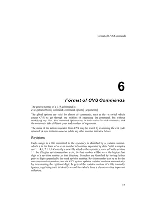Format of CVS Commands




                                                                                     6
                                 Format of CVS Commands
The general format of a CVS command is:
cvs [global options] command [command options] [arguments]
The global options are valid for almost all commands, such as the –n switch which
causes CVS to go through the motions of executing the command, but without
modifying any files. The command options vary in their action for each command, and
the commands take different types and numbers of arguments.
The status of the action requested from CVS may be tested by examining the exit code
returned. A zero indicates success, while any other number indicates failure.

Revisions
Each change to a file committed to the repository is identified by a revision number,
which is in the form of an even number of numbers separated by dots. Valid examples
are 1.1, 4,6, 2.1.1.5. Generally a new file added to the repository starts off with revision
1.1, but if higher revision numbers exist, the first number will be set at the highest first
digit of a revision number in that directory. Branches are identified by having further
pairs of digits appended to the trunk revision number. Revision number can be set by the
user on commit operations, and the CVS system updates revision numbers automatically
by incrementing the rightmost digit. In general the revision number of a file is usually
ignored, tags being used to identify sets of files which form a release or other important
milestone.




                                                                                         37
 