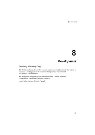 Development




                                                                               8
                                                           Development
Obtaining a Working Copy
The first task of a developer who wishes to make some modifications to the code is to
check out a working copy of the code from the repository. The command:
cvs checkout <modulename>
will achieve this below the current working directory. Thus the command:
cvsuser@bohr ~/work# cvs checkout cvssources
results in the structure shown in Figure 2




                                                                                   43
 