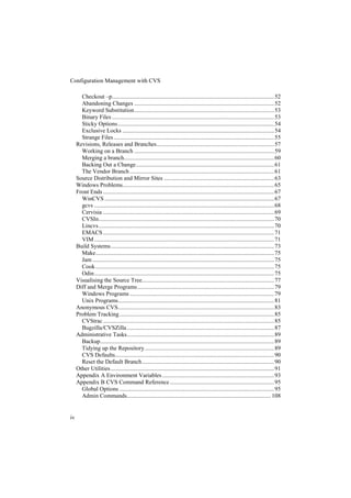 Configuration Management with CVS

       Checkout –p............................................................................................................. 52
       Abandoning Changes .............................................................................................. 52
       Keyword Substitution.............................................................................................. 53
       Binary Files ............................................................................................................. 53
       Sticky Options ......................................................................................................... 54
       Exclusive Locks ...................................................................................................... 54
       Strange Files ............................................................................................................ 55
     Revisions, Releases and Branches............................................................................... 57
       Working on a Branch .............................................................................................. 59
       Merging a branch..................................................................................................... 60
       Backing Out a Change............................................................................................. 61
       The Vendor Branch ................................................................................................. 61
     Source Distribution and Mirror Sites .......................................................................... 63
     Windows Problems...................................................................................................... 65
     Front Ends ................................................................................................................... 67
       WinCVS .................................................................................................................. 67
       gcvs ......................................................................................................................... 68
       Cervisia ................................................................................................................... 69
       CVSIn...................................................................................................................... 70
       Lincvs ...................................................................................................................... 70
       EMACS ................................................................................................................... 71
       VIM ......................................................................................................................... 71
     Build Systems.............................................................................................................. 73
       Make........................................................................................................................ 75
       Jam .......................................................................................................................... 75
       Cook ........................................................................................................................ 75
       Odin......................................................................................................................... 75
     Visualising the Source Tree......................................................................................... 77
     Diff and Merge Programs............................................................................................ 79
       Windows Programs ................................................................................................. 79
       Unix Programs......................................................................................................... 81
     Anonymous CVS......................................................................................................... 83
     Problem Tracking ........................................................................................................ 85
       CVStrac ................................................................................................................... 85
       Bugzilla/CVSZilla ................................................................................................... 87
     Administrative Tasks................................................................................................... 89
       Backup..................................................................................................................... 89
       Tidying up the Repository ....................................................................................... 89
       CVS Defaults........................................................................................................... 90
       Reset the Default Branch......................................................................................... 90
     Other Utilities .............................................................................................................. 91
     Appendix A Environment Variables ........................................................................... 93
     Appendix B CVS Command Reference ...................................................................... 95
       Global Options ........................................................................................................ 95
       Admin Commands................................................................................................. 108


iv
 