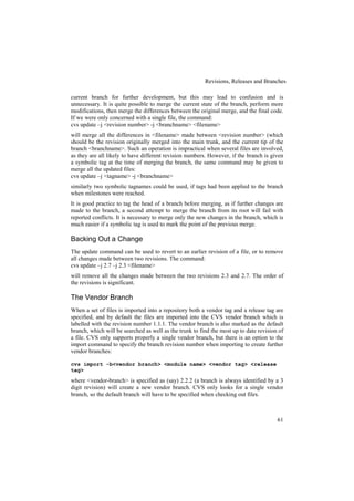 Revisions, Releases and Branches

current branch for further development, but this may lead to confusion and is
unnecessary. It is quite possible to merge the current state of the branch, perform more
modifications, then merge the differences between the original merge, and the final code.
If we were only concerned with a single file, the command:
cvs update –j <revision number> -j <branchname> <filename>
will merge all the differences in <filename> made between <revision number> (which
should be the revision originally merged into the main trunk, and the current tip of the
branch <branchname>. Such an operation is impractical when several files are involved,
as they are all likely to have different revision numbers. However, if the branch is given
a symbolic tag at the time of merging the branch, the same command may be given to
merge all the updated files:
cvs update –j <tagname> -j <branchname>
similarly two symbolic tagnames could be used, if tags had been applied to the branch
when milestones were reached.
It is good practice to tag the head of a branch before merging, as if further changes are
made to the branch, a second attempt to merge the branch from its root will fail with
reported conflicts. It is necessary to merge only the new changes in the branch, which is
much easier if a symbolic tag is used to mark the point of the previous merge.

Backing Out a Change
The update command can be used to revert to an earlier revision of a file, or to remove
all changes made between two revisions. The command:
cvs update –j 2.7 –j 2.3 <filename>
will remove all the changes made between the two revisions 2.3 and 2.7. The order of
the revisions is significant.

The Vendor Branch
When a set of files is imported into a repository both a vendor tag and a release tag are
specified, and by default the files are imported into the CVS vendor branch which is
labelled with the revision number 1.1.1. The vendor branch is also marked as the default
branch, which will be searched as well as the trunk to find the most up to date revision of
a file. CVS only supports properly a single vendor branch, but there is an option to the
import command to specify the branch revision number when importing to create further
vendor branches:

cvs import -b<vendor branch> <module name> <vendor tag> <release
tag>
where <vendor-branch> is specified as (say) 2.2.2 (a branch is always identified by a 3
digit revision) will create a new vendor branch. CVS only looks for a single vendor
branch, so the default branch will have to be specified when checking out files.



                                                                                        61
 
