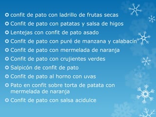  confit de pato con ladrillo de frutas secas
 Confit de pato con patatas y salsa de higos
 Lentejas con confit de pato asado
 Confit de pato con puré de manzana y calabacín
 Confit de pato con mermelada de naranja
 Confit de pato con crujientes verdes
 Salpicón de confit de pato
 Confit de pato al horno con uvas
 Pato en confit sobre torta de patata con
mermelada de naranja
 Confit de pato con salsa acidulce
 