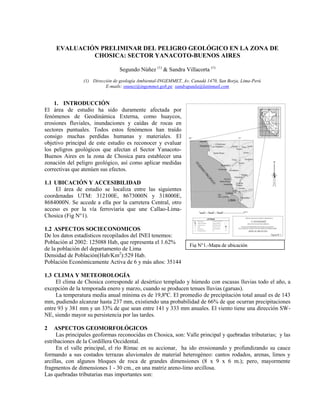 EVALUACIÓN PRELIMINAR DEL PELIGRO GEOLÓGICO EN LA ZONA DE
CHOSICA: SECTOR YANACOTO-BUENOS AIRES
Segundo Núñez (1)
& Sandra Villacorta (1)
(1) Dirección de geología Ambiental-INGEMMET, Av. Canadá 1470, San Borja, Lima-Perú
E-mails: snunez@ingemmet.gob.pe sandrapaula@latinmail.com
1. INTRODUCCIÓN
El área de estudio ha sido duramente afectada por
fenómenos de Geodinámica Externa, como huaycos,
erosiones fluviales, inundaciones y caídas de rocas en
sectores puntuales. Todos estos fenómenos han traído
consigo muchas perdidas humanas y materiales. El
objetivo principal de este estudio es reconocer y evaluar
los peligros geológicos que afectan el Sector Yanacoto-
Buenos Aires en la zona de Chosica para establecer una
zonación del peligro geológico, así como aplicar medidas
correctivas que atenúen sus efectos.
1.1 UBICACIÓN Y ACCESIBILIDAD
El área de estudio se localiza entre las siguientes
coordenadas UTM: 312100E, 8673000N y 318000E,
8684000N. Se accede a ella por la carretera Central, otro
acceso es por la vía ferroviaria que une Callao-Lima-
Chosica (Fig N°1).
1.2 ASPECTOS SOCIECONOMICOS
De los datos estadísticos recopilados del INEI tenemos:
Población al 2002: 125088 Hab, que representa el 1.62%
de la población del departamento de Lima
Densidad de Población(Hab/Km2
):529 Hab.
Población Económicamente Activa de 6 y más años: 35144
1.3 CLIMA Y METEOROLOGÍA
El clima de Chosica corresponde al desértico templado y húmedo con escasas lluvias todo el año, a
excepción de la temporada enero y marzo, cuando se producen tenues lluvias (garuas).
La temperatura media anual mínima es de 19,8ºC. El promedio de precipitación total anual es de 143
mm, pudiendo alcanzar hasta 237 mm, existiendo una probabilidad de 66% de que ocurran precipitaciones
entre 93 y 381 mm y un 33% de que sean entre 141 y 333 mm anuales. El viento tiene una dirección SW-
NE, siendo mayor su persistencia por las tardes.
2 ASPECTOS GEOMORFOLÓGICOS
Las principales geoformas reconocidas en Chosica, son: Valle principal y quebradas tributarias; y las
estribaciones de la Cordillera Occidental.
En el valle principal, el río Rímac en su accionar, ha ido erosionando y profundizando su cauce
formando a sus costados terrazas aluvionales de material heterogéneo: cantos rodados, arenas, limos y
arcillas, con algunos bloques de roca de grandes dimensiones (8 x 9 x 6 m.); pero, mayormente
fragmentos de dimensiones 1 - 30 cm., en una matriz areno-limo arcillosa.
Las quebradas tributarias mas importantes son:
Fig N°1.-Mapa de ubicación
 
