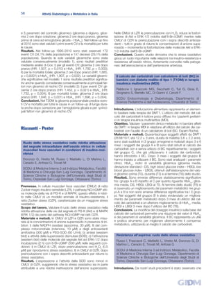 58               Attività Diabetologica e Metabolica in Italia




e 5 parametri del controllo glicemico (glicemia a digiuno, glice-        Nelle CMLV di LZR la preincubazione con H2O2 riduce la fosfori-
mia 2 ore dopo colazione, glicemia 2 ore dopo pranzo, glicemia           lazione di Akt e ERK-1/2 indotta dall’8-Br-cGMP, mentre nelle
prima di cena ed emoglobina glicata - HbA1c). Nel follow-up fino         CMLV di OZR la preincubazione con i sopra descritti antiossi-
al 2010 sono stati valutati i primi eventi CV e la mortalità per tutte   danti – tutti in grado di ridurre le concentrazioni di anione supe-
le cause.                                                                rossido – incrementa la fosforilazione delle molecole Akt e ERK-
Risultati. Nei follow-up 1995-2010 sono stati osservati 172              1/2 indotta dall’8-Br-cGMP.
eventi CV (34,1% della popolazione) e 147 decessi (29,1% della           Conclusioni. Questo studio dimostra che lo stress ossidativo
popolazione). Quando le sole variabili glicemiche sono state             gioca un ruolo importante nelle relazioni tra insulino-resistenza e
valutate consensualmente (modello 1), sono risultati predittori          resistenza all’ossido nitrico, fortemente coinvolte nella patoge-
mediante analisi di Cox: I) per gli eventi CV: glicemia 2 ore dopo       nesi dell’aterosclerosi e dell’ipertensione arteriosa.
pranzo (HR: 1,507, p = 0,010) e HbA1c (HR: 1,792, p = 0,002);
II) per la mortalità totale: glicemia 2 ore dopo pranzo (HR: 1,885,
p = 0,0001) e HbA1c (HR: 1,907, p = 0,002). Le variabili glicemi-         Il calcolo dei carboidrati con calcolatore di boli (BC) in
che significative nel modello 1 sono risultate predittori significa-      bambini con diabete mellito di tipo 1 (T1DM) in terapia
tivi anche quando considerate consensualmente ai principali fat-          insulinica multiniettiva (MDI)
tori non glicemici di rischio CV (modello 2): I) per eventi CV: gli-
cemia 2 ore dopo pranzo (HR: 1,452, p = 0,021) e HbA1c (HR:               Rabbone I, Ignaccolo MG, Sacchetti C, Tuli G, Gioia E,
1,732, p = 0,004); II) per mortalità totale: glicemia 2 ore dopo          Sicignano S, Bertello MC, Di Gianni V, Cerutti F
pranzo (HR: 1,846, p = 0,001) e HbA1c (HR: 1,896, p = 0,004).             SCDU Endocrinologia e Diabetologia, Dipartimento di
Conclusioni. Nel T2DM la glicemia postprandiale predice even-             Scienze Pediatriche e dell’Adolescenza, Università di Torino
ti CV e mortalità per tutte le cause in un follow-up di lunga dura-
ta anche dopo correzione per l’emoglobina glicata e per i princi-        Introduzione. L’educazione alimentare rappresenta un elemen-
pali fattori non glicemici di rischio CV.                                to basilare nella terapia del DMT1. L’utilizzo del metodo del cal-
                                                                         colo dei carboidrati è tuttora poco diffuso tra i pazienti pediatri-
                                                                         ci in terapia insulinica multiniettiva (MDI).
                                                                         Obiettivo. Valutare i parametri clinico-metabolici in bambini affetti
Riassunti - Poster                                                       da DMT1 in terapia MDI in relazione all’utilizzo del calcolo dei car-
                                                                         boidrati con l’ausilio di un calcolatore di boli (BC: Expert-Roche).
                                                                         Materiale e metodi. Quarantacinque soggetti affetti da DMT1
                                                                         (26 M/19 F, età 12,2 ± 3 anni, durata di malattia 3,6 ± 2,2 anni),
 Ruolo dello stress ossidativo nella ridotta attivazione                 sono stati suddivisi in 3 gruppi omogenei e rivalutati dopo 3 e 6
 del segnale intracellulare dell’ossido nitrico in cellule               mesi: i soggetti dei gruppi A e B sono stati istruiti al calcolo dei
 muscolari lisce vascolari in condizioni di insulino-resi-               carboidrati con e senza utilizzo di BC rispettivamente; i soggetti
 stenza                                                                  del gruppo C, che già utilizzavano il calcolo dei carboidrati,
                                                                         hanno introdotto il BC. Dopo 3 mesi i soggetti del gruppo B
 Doronzo G, Viretto M, Russo I, Mattiello L, Di Martino L,               hanno iniziato a utilizzare il BC. Sono stati analizzati i parametri
 Ceraolo E, Anfossi G, Trovati M                                         clinici, HbA1c, indici di variabilità glicemica (glicemia media,
                                                                         deviazione standard - DS, high blood glucose index - HBGI, low
 SCDU di Medicina Interna 3 ad Indirizzo Metabolico, Facoltà
                                                                         blood glucose index - LBGI), ottenuti dall’elaborazione dei valo-
 di Medicina e Chirurgia San Luigi Gonzaga, Dipartimento di
                                                                         ri glicemici prima (T0), durante (T3) e al termine (T6) dello studio.
 Scienze Cliniche e Biologiche dell’Università degli Studi di
 Torino, Ospedale San Luigi Gonzaga, Orbassano (Torino)                  Risultati. Sono emerse differenze statisticamente significative
                                                                         tra i gruppi A e B rispetto al C per quanto riguarda HbA1c, glice-
Premesse. In cellule muscolari lisce vascolari (CMLV) di ratto           mia media, DS, HBGI, LBGI al T0. Al termine dello studio (T6) si
Zucker magro insulino-sensibile (LZR), il pathway NO/cGMP atti-          è osservato un miglioramento dei parametri metabolici nei grup-
va molecole della via di PI3-K e di MAPK: questo effetto è ridot-        pi A e B e non sono emerse differenze significative tra i 3 grup-
to nelle CMLV di un modello animale di insulino-resistenza, il           pi. Nei soggetti del gruppo B è stato evidenziato un migliora-
ratto Zucker obeso (OZR), caratterizzate da un maggiore stress           mento dei parametri metabolici dopo 3 mesi di utilizzo del cal-
ossidativo.                                                              colo dei carboidrati e un ulteriore miglioramento di HbA1c, media,
Scopo del lavoro. Valutare il ruolo dello stress ossidativo nella        HBGI e LBGI 3 mesi dopo l’utilizzo del BC (T6).
ridotta attivazione delle vie del segnale di PI3-K (Akt) e di MAPK       Conclusioni. La modifica del dosaggio insulinico sulla base del
(ERK 1/2) da parte del pathway NO/cGMP nei ratti OZR.                    calcolo dei carboidrati permette una riduzione dei valori di HbA1c
Materiale e metodi. In CMLV di LZR e OZR sono state misu-                e dei parametri di variabilità glicemica. Il BC rappresenta un utile
rate a) le concentrazioni di anione superossido in presenza di ini-      e pratico strumento per migliorare ulteriormente il compenso
bitori: I) della NADPH ossidasi (apocinina, 30 µM); II) del com-         metabolico, utilizzando al meglio il calcolo dei carboidrati.
plesso mitocondriale (rotenone, 10 µM) e degli antiossidanti
amifostina (300 µM) e PEG-SOD (60 U/ml); b) sintesi (western
blot) e attività della superossido dismutasi (SOD); c) l’attivazione      Resistenza all’aspirina: ruolo dello stress ossidativo
(western blot) delle molecole del segnale Akt ed ERK-1/2 dopo             Russo I, Frascaroli C, Mattiello L, Viretto M, Doronzo G, Di
incubazione (2 h) con 8-Br-cGMP (500 µM) nelle seguenti con-              Martino L, Ceraolo E, Trovati M, Anfossi G
dizioni: I) in CMLV di LZR, dopo preincubazione con H2O2 (0,5
µM) per riprodurre lo stress ossidativo; II) in CMLV di OZR, dopo         SCDU di Medicina Interna 3 ad Indirizzo Metabolico, Facoltà
preincubazione con i sopra descritti antiossidanti per ridurre lo         di Medicina e Chirurgia San Luigi Gonzaga, Dipartimento di
stress ossidativo.                                                        Scienze Cliniche e Biologiche dell’Università degli Studi di
Risultati. L’espressione e l’attività della SOD sono minori in            Torino, Ospedale San Luigi Gonzaga, Orbassano (Torino)
CMLV di OZR, suggerendo che lo stress ossidativo sia in parte
attribuibile a una ridotta inattivazione dell’anione superossido.        Introduzione. Da nostri studi precedenti è stato osservato che
 