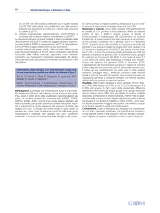 60               Attività Diabetologica e Metabolica in Italia




     te con PA 100 mM (cellule proliferanti) sia in quelle trattate      te, hanno portato a migliore aderenza terapeutica e a un nume-
     con PA 300 mM (cellule non proliferanti), ma nelle prime è          ro minore di interruzione di terapia (drop out) con CSII.
     presente sul promotore di ciclina D1, mentre nelle seconde          Materiale e metodi. Sono state valutate retrospettivamente
     su quello di p21Waf;                                                le cartelle di 131 pazienti in età pediatrica affetti da diabete
5) l’attività trascrizionale dell’eterodimero STAT5/PPARγ è              mellito di tipo 1 (DMT1) seguiti presso la SCDU di
     modulata dal contenuto relativo intracellulare di pSTAT5.           Endocrinologia e Diabetologia del Dipartimento di Scienze
La rilevanza biologica di questi risultati è stata convalidata dalla     Pediatriche; a questi pazienti era stato applicato il microinfuso-
dimostrazione che le EPC isolate da soggetti diabetici esprimo-          re nel periodo compreso fra il gennaio 2001 e il dicembre
no bassi livelli di STAT5 e iperesprimono p21Waf e l’eterodimero         2010. I pazienti sono stati suddivisi in 2 gruppi a seconda del
STAT5/PPARγ è legato stabilmente al suo promotore.                       periodo in cui avevano iniziato la terapia con CSII: gruppo A di
I risultati ottenuti da questo studio, oltre a fornire ulteriori prove   57 bambini e adolescenti (32 M/25 F, età media di inizio tera-
sulla rilevanza biologica di STAT5 come modulatore dell’attività         pia 11,48 ± 4 anni) che avevano iniziato la terapia con CSII nel
funzionale delle cellule vascolari, apportano nuovi elementi             periodo compreso fra gennaio 2001 e dicembre 2005; gruppo
conoscitivi sui meccanismi molecolari responsabili del danno             B costituito da 74 pazienti (40 M/34 F, età media di inizio 9,7
vascolare associato alla presenza di elevate concentrazioni di PA        ± 5,5 anni) che erano stati sottoposti a terapia con microin-
nel plasma.                                                              fusore nel periodo fra gennaio 2006 e dicembre 2010.
                                                                         L’applicazione del microinfusore avveniva in regime di ricovero
                                                                         previa adeguata istruzione da parte di personale specializzato.
 Interruzione della terapia con microinfusore (drop-out)                 Il follow-up era caratterizzato da visite ogni 2 mesi (esame
 in una popolazione pediatrica affetta da diabete di tipo 1              obiettivo, dosaggio HbA1c, eventuali correzioni delle velocità
                                                                         basali e dei boli prandiali di insulina), day-hospital annuale per
 Tuli G, Di Gianni V, Gioia E, Sicignano S, Ignaccolo MG,
                                                                         valutazione generale e costante contatto via internet (scarico
 Bertello C, Cerutti F, Rabbone I
                                                                         dati/e-mail) tra genitori e operatori sanitari.
 SCDU Endocrinologia e Diabetologia, Dipartimento di                     Risultati. Nella nostra casistica si sono verificati 18/131 drop-
 Scienze Pediatriche e dell’Adolescenza, Università di Torino            out (14%) dalla terapia con CSII, di cui 12 (21%) del gruppo A e
                                                                         6 (8%) del gruppo B. Non sono state evidenziate differenze
Introduzione. La terapia con microinfusore (CSII) è una moda-            significative nell’ambito dei singoli gruppi e fra i gruppi stessi per
lità terapeutica efficace, ben tollerata, sicura anche in età pedia-     quanto attiene sesso, BMI, dosi giornaliere di insulina, malattie
trica. Dopo il 2006 sono state pubblicate raccomandazioni da             associate, complicanze e stadio puberale, mentre l’età di appli-
parte di società scientifiche internazionali (ISPAD, ESPE,               cazione della pompa risultava essere significativamente inferiore
LWPES, EASD, ADA), nonché linee guida italiane adattate alla             nel gruppo B. La durata di malattia e i valori di HbA1c sono risul-
realtà nazionale, per quanto attiene le corrette indicazioni, requi-     tati significativamente maggiori nei pazienti che avevano sospe-
siti e soprattutto la giusta selezione dei pazienti candidati alla       so la terapia rispetto a quelli che continuavano.
terapia con CSII. Lo scopo del nostro studio è stato quello di           Conclusione. Criteri di selezione più adeguati che comprenda-
valutare se i nuovi criteri di selezione introdotti dalle linee guida    no non solo i parametri metabolici, ma soprattutto la motivazio-
internazionali e nazionali, che valutano non solo i parametri            ne dei pazienti anche in età precoce e dei loro familiari, compor-
metabolici, ma anche la motivazione della famiglia e del pazien-         tano migliore compenso metabolico e minori casi di drop-out.
 