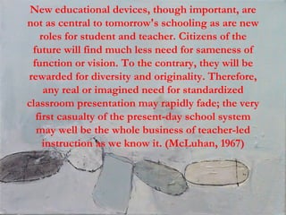 New educational devices, though important, are not as central to tomorrow's schooling as are new roles for student and teacher. Citizens of the future will find much less need for sameness of function or vision. To the contrary, they will be rewarded for diversity and originality. Therefore, any real or imagined need for standardized classroom presentation may rapidly fade; the very first casualty of the present-day school system may well be the whole business of teacher-led instruction as we know it. (McLuhan, 1967) 