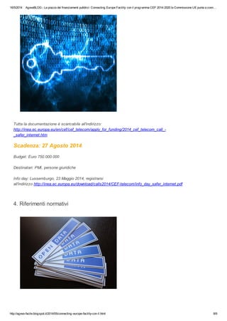 16/5/2014 AgevoBLOG - La piazza dei finanziamenti pubblici: Connecting Europe Facility: con il programma CEF 2014-2020 la Commissione UE punta a conn…
http://agevo-facile.blogspot.it/2014/05/connecting-europe-facility-con-il.html 8/9
Tutta la documentazione è scaricabile all'indirizzo:
http://inea.ec.europa.eu/en/cef/cef_telecom/apply_for_funding/2014_cef_telecom_call_-
_safer_internet.htm
Scadenza: 27 Agosto 2014
Budget: Euro 750.000.000
Destinatari: PMI, persone giuridiche
Info day: Lussemburgo, 23 Maggio 2014, registrarsi
all'indirizzo http://inea.ec.europa.eu/download/calls2014/CEF-telecom/info_day_safer_internet.pdf
4. Riferimenti normativi
 