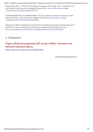 16/5/2014 AgevoBLOG - La piazza dei finanziamenti pubblici: Connecting Europe Facility: con il programma CEF 2014-2020 la Commissione UE punta a conn…
http://agevo-facile.blogspot.it/2014/05/connecting-europe-facility-con-il.html 9/9
Regolamento (UE) n. 1316/2013 del Parlamento europeo e del Consiglio, dell' 11 dicembre 2013,
che istituisce il meccanismo per collegare l'Europa (CEF): http://eur-lex.europa.eu/legal-
content/IT/ALL/?uri=CELEX%3A32013R1316
COMUNICAZIONE DELLA COMMISSIONE Costruzione della rete centrale di trasporto: corridoi
della rete centrale e meccanismo per collegare l’Europa http://eur-lex.europa.eu/legal-
content/IT/ALL/?uri=CELEX%3A52013DC0940
Regolamento TEN-E: Regolamento (UE) 347/2013 del Parlamento europeo e del Consiglio, del 17
aprile 2013, sugli orientamenti per le infrastrutture energetiche transeuropee http://eur-
lex.europa.eu/legal-content/IT/TXT/?qid=1400258756374&uri=CELEX:32013R0347
5. Collegamenti
Pagine ufficiali del programma CEF sul sito di INEA - Innovation and
Networks Executive Agency:
http://inea.ec.europa.eu/en/cef/cef.htm
RIPRODUZIONE RISERVATA
 