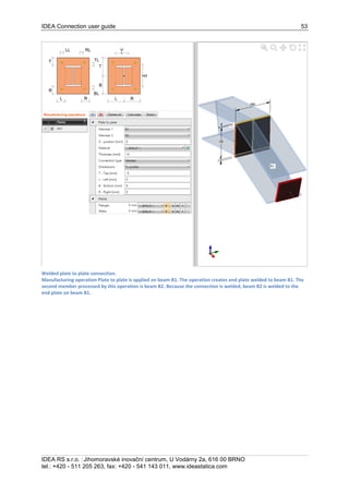 IDEA Connection user guide 53
IDEA RS s.r.o. | Jihomoravské inovační centrum, U Vodárny 2a, 616 00 BRNO
tel.: +420 - 511 205 263, fax: +420 - 541 143 011, www.ideastatica.com
Welded plate to plate connection.
Manufacturing operation Plate to plate is applied on beam B1. The operation creates end plate welded to beam B1. The
second member processed by this operation is beam B2. Because the connection is welded, beam B2 is welded to the
end plate on beam B1.
 
