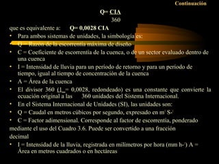Continuación
Q= CIA
360
que es equivalente a: Q= 0,0028 CIA
• Para ambos sistemas de unidades, la simbología es:
• Q = Razón de la escorrentía máxima de diseño
• C = Coeficiente de escorrentía de la cuenca, o de un sector evaluado dentro de
una cuenca
• I = Intensidad de lluvia para un período de retorno y para un período de
tiempo, igual al tiempo de concentración de la cuenca
• A = Área de la cuenca
• El divisor 360 (1_= 0,0028, redondeado) es una constante que convierte la
ecuación original a las 360 unidades del Sistema Internacional.
• En el Sistema Internacional de Unidades (SI), las unidades son:
• Q = Caudal en metros cúbicos por segundo, expresado en m3
S-1
• C = Factor adimensional. Corresponde al factor de escorrentía, ponderado
mediante el uso del Cuadro 3.6. Puede ser convertido a una fracción
decimal
• I = Intensidad de la lluvia, registrada en milímetros por hora (mm h-1
) A =
Área en metros cuadrados o en hectáreas
 