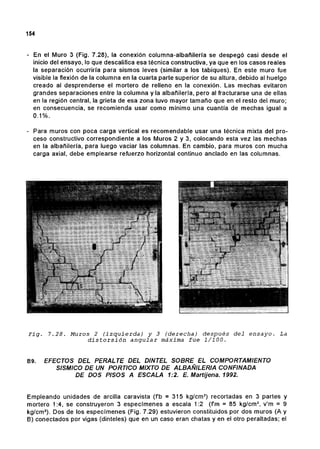 154
- En el Muro 3 (Fig. 7.28), la conexión columna-albañilería se despegó casi desde el
inicio del ensayo, lo que descalifica esa técnica constructiva, ya que en los casos reales
la separación ocurriría para sismos leves (similar a los tabiques). En este muro fue
visible la flexión de la columna en la cuarta parte superior de su altura, debido al huelgo
creado al desprenderse el mortero de relleno en la conexión. Las mechas evitaron
grandes separaciones entre la columna y la albañilería, pero al fracturarse una de ellas
en la región central, la grieta de esa zona tuvo mayor tamaño que en el resto del muro;
en consecuencia, se recomienda usar como mínimo una cuantía de mechas igual a
0.1%.
- Para muros con poca carga vertical es recomendable usar una técnica mixta del pro-
ceso constructivo correspondiente a los Muros 2 y 3, colocando esta vez las mechas
en la albañilería, para luego vaciar las columnas. En cambio, para muros con mucha
carga axial, debe emplearse refuerzo horizontal continuo anclado en las columnas.
Fig. 7.28. Muros 2 (izquierda) y 3 (derecha) después del ensayo. La
distorsión angular máxima fue 1/100.
89. EFECTOS DEL PERALTE DEL DINTEL SOBRE EL COMPORTAMIENTO
SISMICO DE UN PORTlCO MIXTO DE ALBAÑILERIA CONFINADA
DE DOS PISOS A ESCALA 1:2. E. Martijena. 1992.
Empleando unidades de arcilla caravista (fb =315 kg/cm2
) recortadas en 3 partes y
mortero 1:4, se construyeron 3 especímenes a escala 1:2 (fm =85 kg/cm2
, v'm =9
kg/cm2
). Dos de los especímenes (Fig. 7.29) estuvieron constituidos por dos muros (A y
B) conectados por vigas (dinteles) que en un caso eran chatas yen el otro peraltadas; el
 