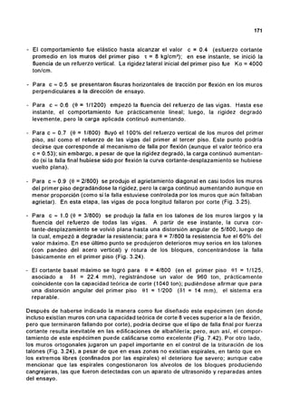 171
- El comportamiento fue elástico hasta alcanzar el valor c =0.4 (esfuerzo cortante
promedio en los muros del primer piso 't =8 kg/cm2
); en ese instante, se inició la
f1uencia de un refuerzo vertical. La rigidez lateral inicial del primer piso fue Ko = 4000
ton/cm.
- Para c '" 0.5 se presentaron fisuras horizontales de tracción por flexión en los muros
perpendiculares a la dirección de ensayo.
- Para c '" 0.6 (9 =1/1200) empezó la fluencia del refuerzo de las vigas. Hasta ese
instante, el comportamiento fue prácticamente lineal; luego, la rigidez degradó
levemente, pero la carga aplicada continuó aumentando.
- Para c '" 0.7 (9 =1/800) fluyó el 100% del refuerzo vertical de los muros del primer
piso, así como el refuerzo de las vigas del primer al tercer piso. Este punto podría
decirse que corresponde al mecanismo de falla por flexión (aunque el valor teórico era
c = 0.53); sin embargo, a pesar de que la rigidez degradó, la carga continuó aumentan-
do (si la falla final hubiese sido por flexión la curva cortante-desplazamiento se hubiese
vuelto plana).
- Para c '" 0.9 (9 = 2/800) se produjo el agrietamiento diagonal en casi todos los muros
del primer piso degradándose la rigidez, pero la carga continuó aumentando aunque en
menor proporción (como si la falla estuviese controlada por los muros que aún faltaban
agrietar). En esta etapa, las vigas de poca longitud fallaron por corte (Fig. 3.25).
- Para c '" 1.0 (9 = 3/800) se produjo la falla en los talones de los muros largos y la
f1uencia del refuerzo de todas las vigas. A partir de ese instante, la curva cor-
tante-desplazamiento se volvió plana hasta una distorsión angular de 5/800, luego de
la cual, empezó a degradar la resistencia; para e=7/800 la resistencia fue el 60% del
valor máximo. En ese último punto se produjeron deterioros muy serios en los talones
(con pandeo del acero vertical) y rotura de los bloques, concentrándose la falla
básicamente en el primer piso (Fig. 3.24).
El cortante basal máximo se logró para 9 = 4/800 (en el primer piso 91 = 1/125,
asociado a 01 = 22.4 mm), registrándose un valor de 960 ton, prácticamente
coincidente con la capacidad teórica de corte (1040 ton); pudiéndose afirmar que para
una distorsión angular del primer piso 91 = 1/200 (81 = 14 mm), el sistema era
reparable.
Después de haberse indicado la manera como fue diseñado este espécimen (en donde
incluso existían muros con una capacidad teórica de corte 8 veces superior a la de flexión,
pero que terminaron fallando por corte), podría decirse que el tipo de falla final por fuerza
cortante resulta inevitable en las edificaciones de albañilería; pero, aun así, el compor-
tamiento de este espécimen puede calificarse como excelente (Fig. 7.42). Por otro lado,
los muros ortogonales jugaron un papel importante en el control de la trituración de los
talones (Fig. 3.24), a pesar de que en esas zonas no existían espirales, en tanto que en
los extremos libres (confinados por las espirales) el deterioro fue severo; aunque cabe
mencionar que las espirales congestionaron los alveolos de los bloques produciendo
cangrejeras, las que fueron detectadas con un aparato de ultrasonido y reparadas antes
del ensayo.
 