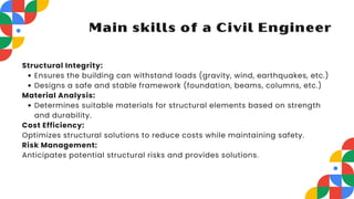 Structural Integrity:
Ensures the building can withstand loads (gravity, wind, earthquakes, etc.)
Designs a safe and stable framework (foundation, beams, columns, etc.)
Material Analysis:
Determines suitable materials for structural elements based on strength
and durability.
Cost Efficiency:
Optimizes structural solutions to reduce costs while maintaining safety.
Risk Management:
Anticipates potential structural risks and provides solutions.
Main skills of a Civil Engineer
 