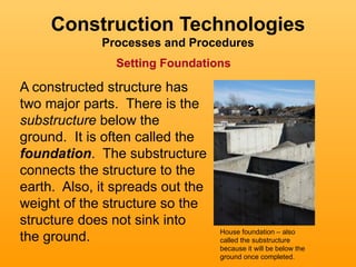 Construction Technologies
             Processes and Procedures
               Setting Foundations

A constructed structure has
two major parts. There is the
substructure below the
ground. It is often called the
foundation. The substructure
connects the structure to the
earth. Also, it spreads out the
weight of the structure so the
structure does not sink into
                                  House foundation – also
the ground.                       called the substructure
                                  because it will be below the
                                  ground once completed.
 