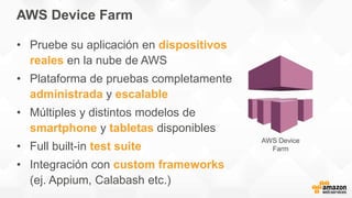 AWS Device Farm
• Pruebe su aplicación en dispositivos
reales en la nube de AWS
• Plataforma de pruebas completamente
administrada y escalable
• Múltiples y distintos modelos de
smartphone y tabletas disponibles
• Full built-in test suite
• Integración con custom frameworks
(ej. Appium, Calabash etc.)
AWS Device
Farm
 