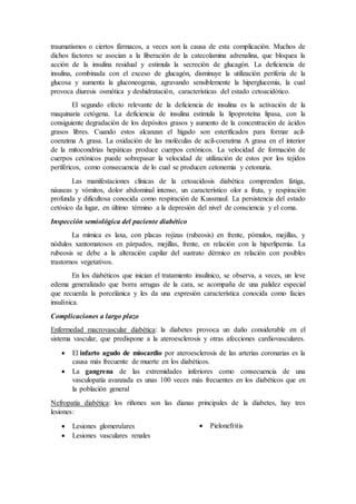 traumatismos o ciertos fármacos, a veces son la causa de esta complicación. Muchos de
dichos factores se asocian a la liberación de la catecolamina adrenalina, que bloquea la
acción de la insulina residual y estimula la secreción de glucagón. La deficiencia de
insulina, combinada con el exceso de glucagón, disminuye la utilización periferia de la
glucosa y aumenta la gluconeogenia, agravando sensiblemente la hiperglucemia, la cual
provoca diuresis osmótica y deshidratación, características del estado cetoacidótico.
El segundo efecto relevante de la deficiencia de insulina es la activación de la
maquinaria cetógena. La deficiencia de insulina estimula la lipoproteína lipasa, con la
consiguiente degradación de los depósitos grasos y aumento de la concentración de ácidos
grasos libres. Cuando estos alcanzan el hígado son esterificados para formar acil-
coenzima A grasa. La oxidación de las moléculas de acil-coenzima A grasa en el interior
de la mitocondrias hepáticas produce cuerpos cetónicos. La velocidad de formación de
cuerpos cetónicos puede sobrepasar la velocidad de utilización de estos por los tejidos
periféricos, como consecuencia de lo cual se producen cetonemia y cetonuria.
Las manifestaciones clínicas de la cetoacidosis diabética comprenden fatiga,
náuseas y vómitos, dolor abdominal intenso, un característico olor a fruta, y respiración
profunda y dificultosa conocida como respiración de Kussmaul. La persistencia del estado
cetósico da lugar, en último término a la depresión del nivel de consciencia y el coma.
Inspección semiológica del paciente diabético
La mímica es laxa, con placas rojizas (rubeosis) en frente, pómulos, mejillas, y
nódulos xantomatosos en párpados, mejillas, frente, en relación con la hiperlipemia. La
rubeosis se debe a la alteración capilar del sustrato dérmico en relación con posibles
trastornos vegetativos.
En los diabéticos que inician el tratamiento insulínico, se observa, a veces, un leve
edema generalizado que borra arrugas de la cara, se acompaña de una palidez especial
que recuerda la porcelánica y les da una expresión característica conocida como facies
insulínica.
Complicaciones a largo plazo
Enfermedad macrovascular diabética: la diabetes provoca un daño considerable en el
sistema vascular, que predispone a la ateroesclerosis y otras afecciones cardiovasculares.
 El infarto agudo de miocardio por ateroesclerosis de las arterias coronarias es la
causa más frecuente de muerte en los diabéticos.
 La gangrena de las extremidades inferiores como consecuencia de una
vasculopatía avanzada es unas 100 veces más frecuentes en los diabéticos que en
la población general
Nefropatía diabética: los riñones son las dianas principales de la diabetes, hay tres
lesiones:
 Lesiones glomerulares
 Lesiones vasculares renales
 Pielonefritis
 