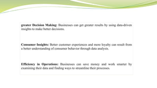 greater Decision Making: Businesses can get greater results by using data-driven
insights to make better decisions.
Consumer Insights: Better customer experiences and more loyalty can result from
a better understanding of consumer behavior through data analysis.
Efficiency in Operations: Businesses can save money and work smarter by
examining their data and finding ways to streamline their processes.
 