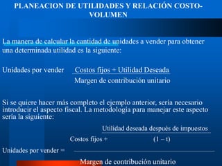 PLANEACION DE UTILIDADES Y RELACIÓN COSTO-
VOLUMEN
La manera de calcular la cantidad de unidades a vender para obtener
una determinada utilidad es la siguiente:
Unidades por vender Costos fijos + Utilidad Deseada
Margen de contribución unitario
Si se quiere hacer más completo el ejemplo anterior, sería necesario
introducir el aspecto fiscal. La metodología para manejar este aspecto
sería la siguiente:
Utilidad deseada después de impuestos
Costos fijos + (1 – t)
Unidades por vender =
Margen de contribución unitario
 