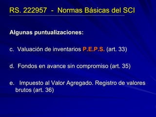Algunas puntualizaciones:
c. Valuación de inventarios P.E.P.S. (art. 33)
d. Fondos en avance sin compromiso (art. 35)
e. Impuesto al Valor Agregado. Registro de valores
brutos (art. 36)
RS. 222957 - Normas Básicas del SCI
 