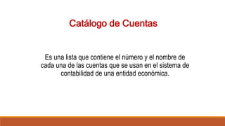 Catálogo de Cuentas
Es una lista que contiene el número y el nombre de
cada una de las cuentas que se usan en el sistema de
contabilidad de una entidad económica.
 