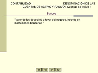 Bancos
“Valor de los depósitos a favor del negocio, hechos en
instituciones bancarias “
CONTABILIDAD I DENOMINACIÓN DE LAS
CUENTAS DE ACTIVO Y PASIVO ( Cuentas de activo )
 