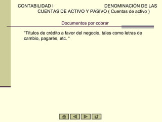 Documentos por cobrar
“Títulos de crédito a favor del negocio, tales como letras de
cambio, pagarés, etc. “
CONTABILIDAD I DENOMINACIÓN DE LAS
CUENTAS DE ACTIVO Y PASIVO ( Cuentas de activo )
 