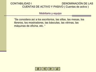 Mobiliario y equipo
“Se considera así a los escritorios, las sillas, las mesas, los
libreros, los mostradores, las básculas, las vitrinas, las
máquinas de oficina, etc. “
CONTABILIDAD I DENOMINACIÓN DE LAS
CUENTAS DE ACTIVO Y PASIVO ( Cuentas de activo )
 