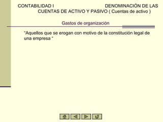 Gastos de organización
“Aquellos que se erogan con motivo de la constitución legal de
una empresa “
CONTABILIDAD I DENOMINACIÓN DE LAS
CUENTAS DE ACTIVO Y PASIVO ( Cuentas de activo )
 