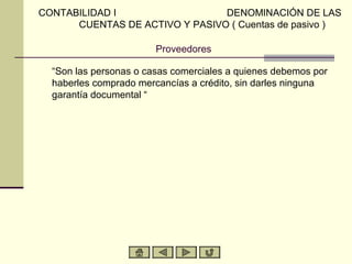 Proveedores
“Son las personas o casas comerciales a quienes debemos por
haberles comprado mercancías a crédito, sin darles ninguna
garantía documental “
CONTABILIDAD I DENOMINACIÓN DE LAS
CUENTAS DE ACTIVO Y PASIVO ( Cuentas de pasivo )
 