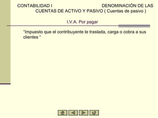 I.V.A. Por pagar
“Impuesto que el contribuyente le traslada, carga o cobra a sus
clientes “
CONTABILIDAD I DENOMINACIÓN DE LAS
CUENTAS DE ACTIVO Y PASIVO ( Cuentas de pasivo )
 